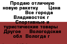 Продаю отличную новую ракетку :) › Цена ­ 3 500 - Все города, Владивосток г. Спортивные и туристические товары » Другое   . Вологодская обл.,Вологда г.